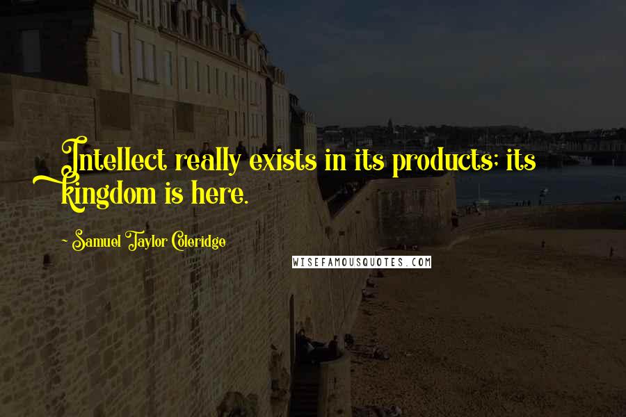 Samuel Taylor Coleridge Quotes: Intellect really exists in its products; its kingdom is here.