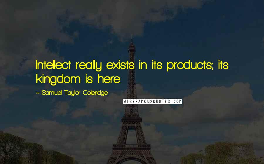 Samuel Taylor Coleridge Quotes: Intellect really exists in its products; its kingdom is here.
