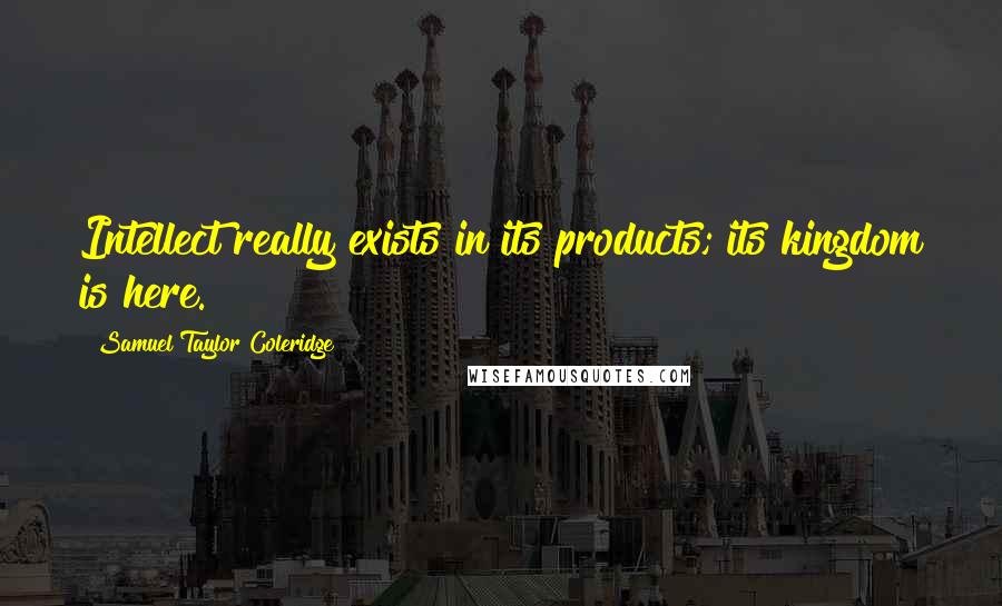 Samuel Taylor Coleridge Quotes: Intellect really exists in its products; its kingdom is here.