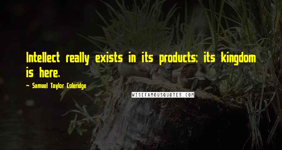 Samuel Taylor Coleridge Quotes: Intellect really exists in its products; its kingdom is here.