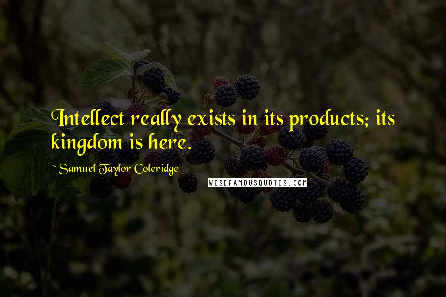 Samuel Taylor Coleridge Quotes: Intellect really exists in its products; its kingdom is here.