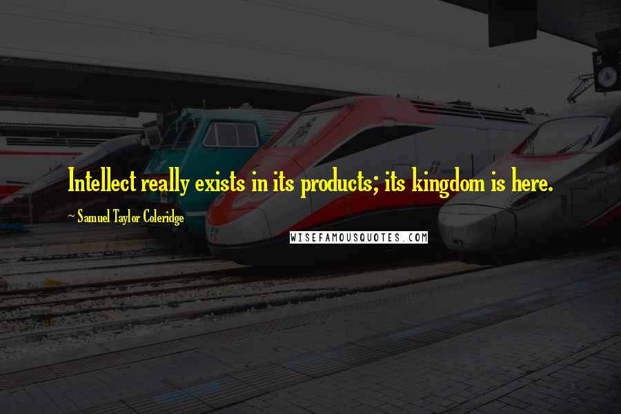 Samuel Taylor Coleridge Quotes: Intellect really exists in its products; its kingdom is here.