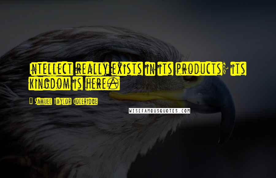 Samuel Taylor Coleridge Quotes: Intellect really exists in its products; its kingdom is here.