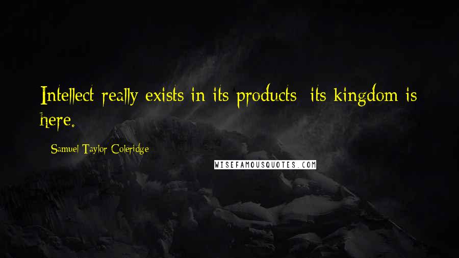Samuel Taylor Coleridge Quotes: Intellect really exists in its products; its kingdom is here.