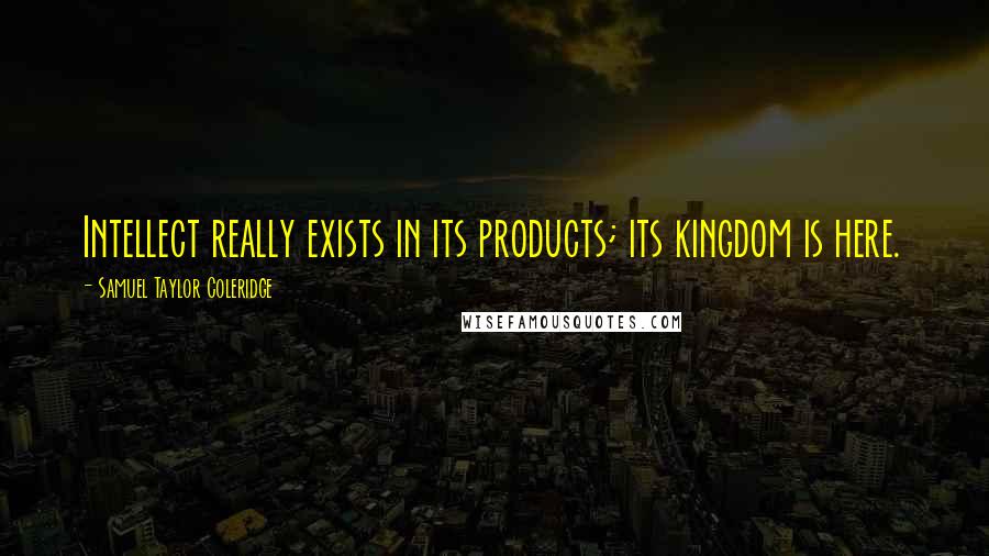 Samuel Taylor Coleridge Quotes: Intellect really exists in its products; its kingdom is here.