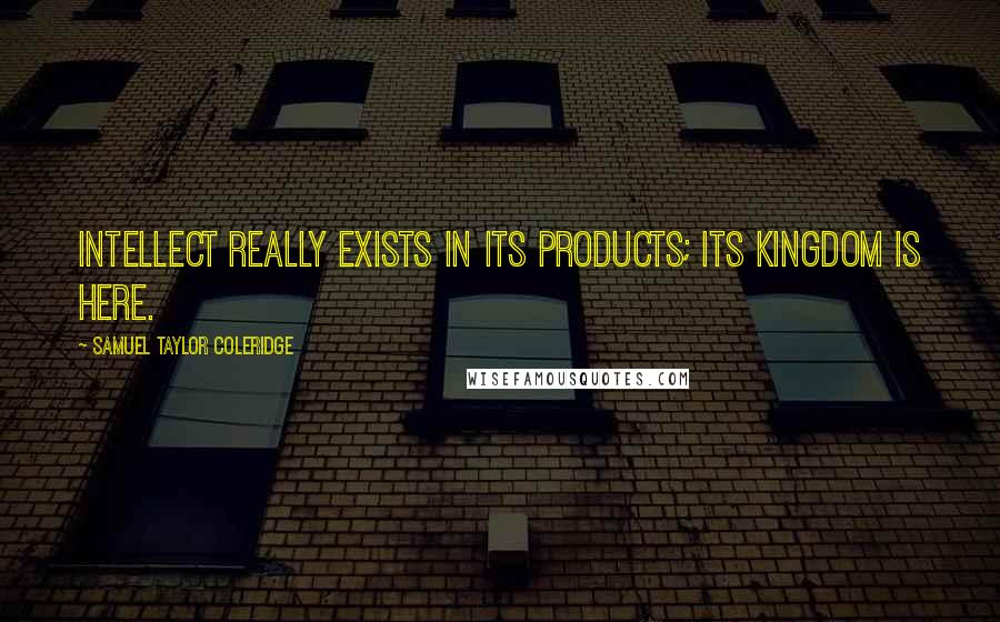 Samuel Taylor Coleridge Quotes: Intellect really exists in its products; its kingdom is here.