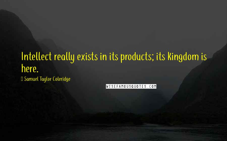 Samuel Taylor Coleridge Quotes: Intellect really exists in its products; its kingdom is here.