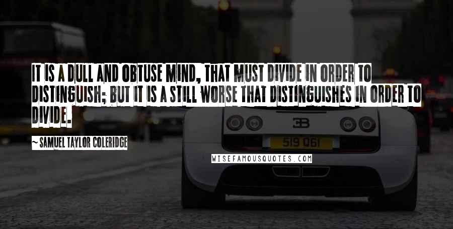 Samuel Taylor Coleridge Quotes: It is a dull and obtuse mind, that must divide in order to distinguish; but it is a still worse that distinguishes in order to divide.