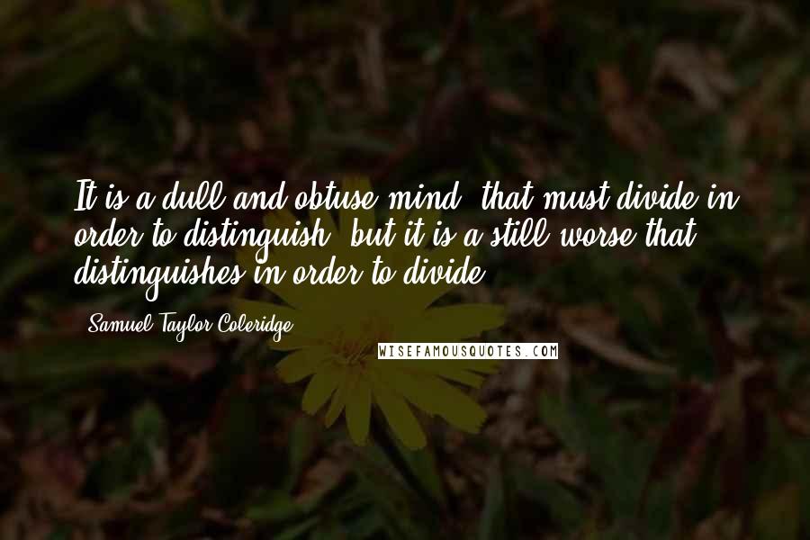 Samuel Taylor Coleridge Quotes: It is a dull and obtuse mind, that must divide in order to distinguish; but it is a still worse that distinguishes in order to divide.
