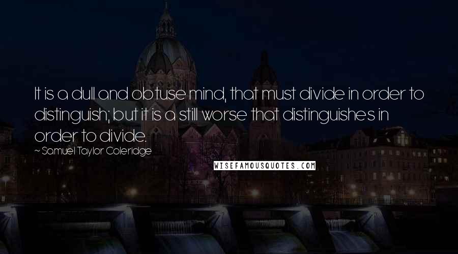 Samuel Taylor Coleridge Quotes: It is a dull and obtuse mind, that must divide in order to distinguish; but it is a still worse that distinguishes in order to divide.