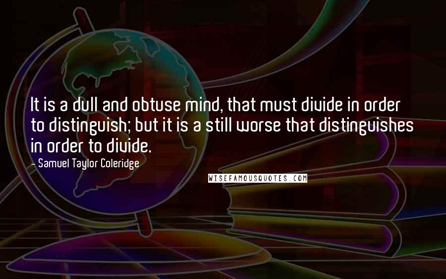 Samuel Taylor Coleridge Quotes: It is a dull and obtuse mind, that must divide in order to distinguish; but it is a still worse that distinguishes in order to divide.