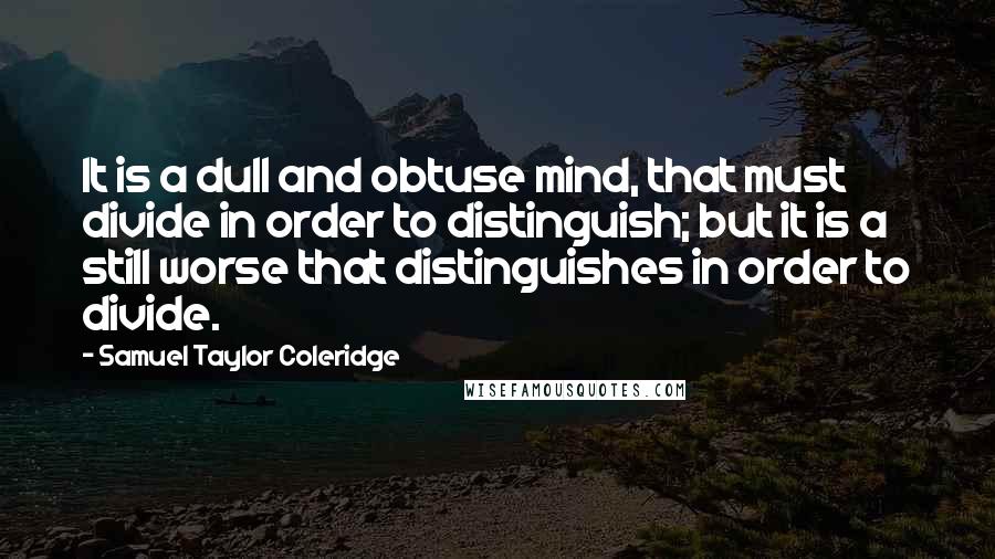 Samuel Taylor Coleridge Quotes: It is a dull and obtuse mind, that must divide in order to distinguish; but it is a still worse that distinguishes in order to divide.
