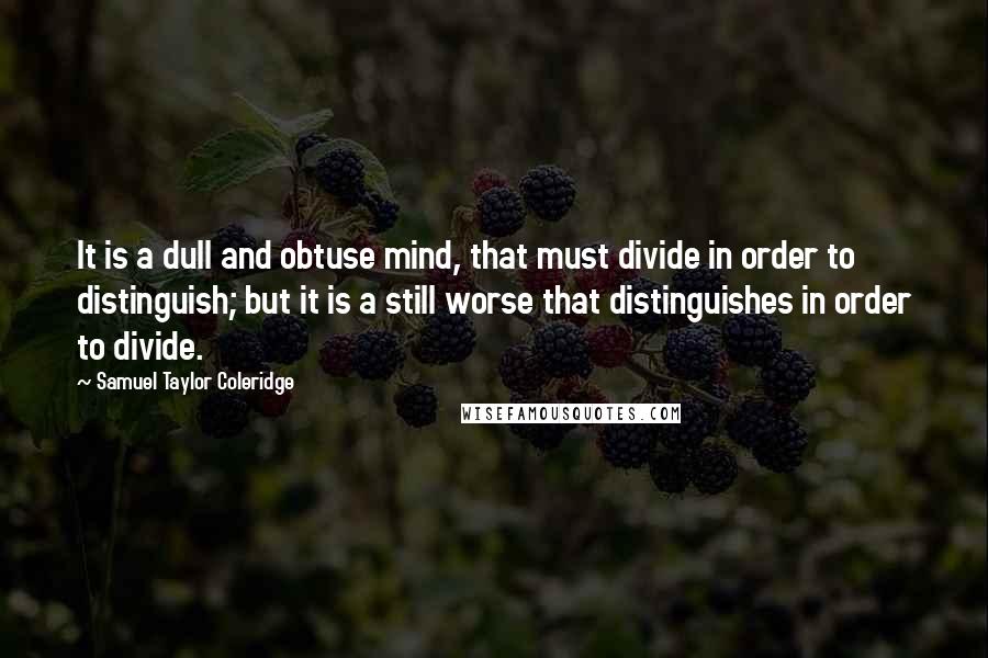 Samuel Taylor Coleridge Quotes: It is a dull and obtuse mind, that must divide in order to distinguish; but it is a still worse that distinguishes in order to divide.