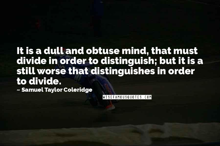 Samuel Taylor Coleridge Quotes: It is a dull and obtuse mind, that must divide in order to distinguish; but it is a still worse that distinguishes in order to divide.