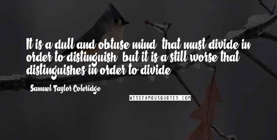 Samuel Taylor Coleridge Quotes: It is a dull and obtuse mind, that must divide in order to distinguish; but it is a still worse that distinguishes in order to divide.