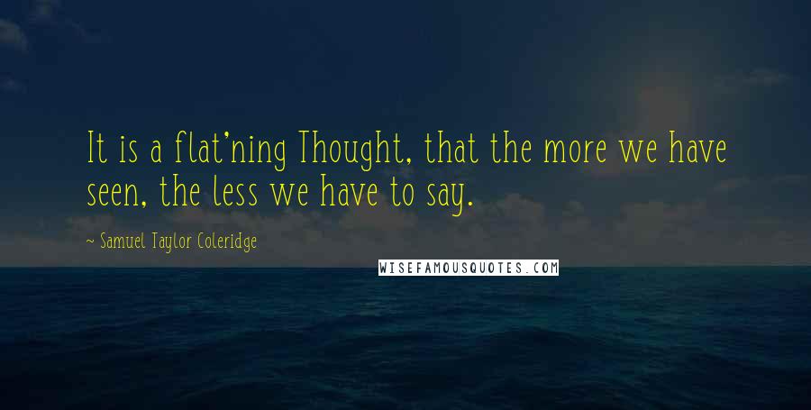 Samuel Taylor Coleridge Quotes: It is a flat'ning Thought, that the more we have seen, the less we have to say.