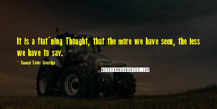 Samuel Taylor Coleridge Quotes: It is a flat'ning Thought, that the more we have seen, the less we have to say.