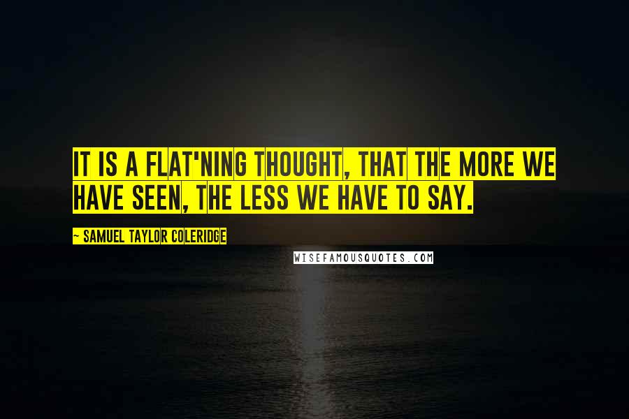 Samuel Taylor Coleridge Quotes: It is a flat'ning Thought, that the more we have seen, the less we have to say.
