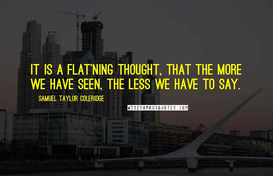 Samuel Taylor Coleridge Quotes: It is a flat'ning Thought, that the more we have seen, the less we have to say.