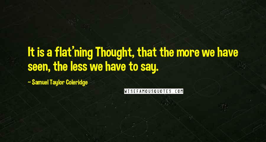 Samuel Taylor Coleridge Quotes: It is a flat'ning Thought, that the more we have seen, the less we have to say.