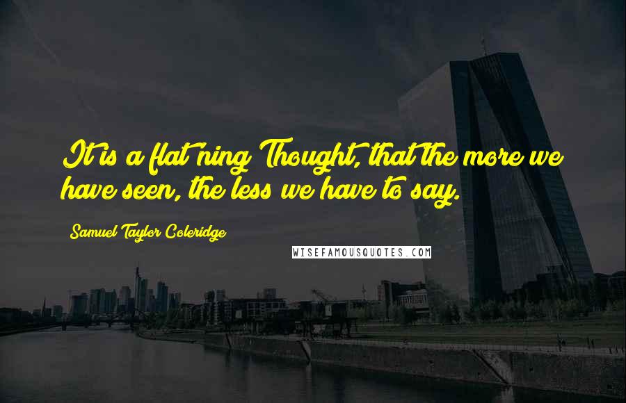Samuel Taylor Coleridge Quotes: It is a flat'ning Thought, that the more we have seen, the less we have to say.