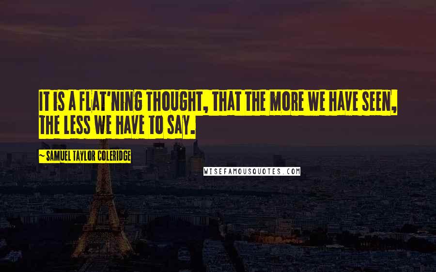 Samuel Taylor Coleridge Quotes: It is a flat'ning Thought, that the more we have seen, the less we have to say.