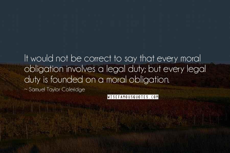 Samuel Taylor Coleridge Quotes: It would not be correct to say that every moral obligation involves a legal duty; but every legal duty is founded on a moral obligation.