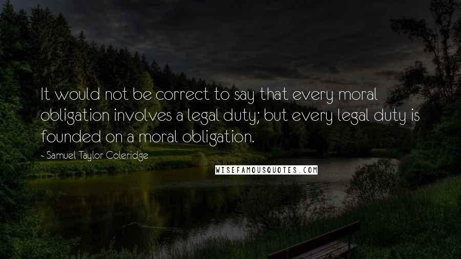 Samuel Taylor Coleridge Quotes: It would not be correct to say that every moral obligation involves a legal duty; but every legal duty is founded on a moral obligation.