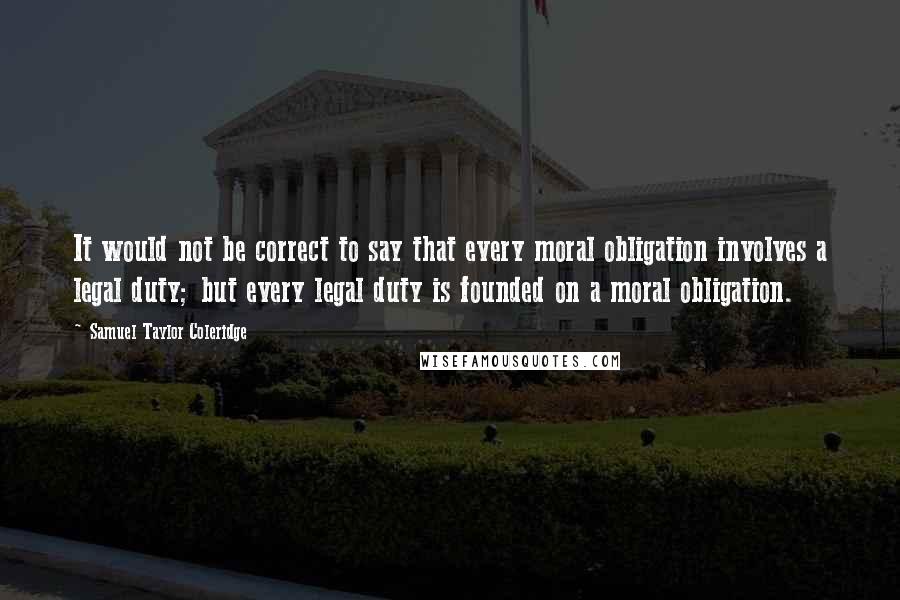 Samuel Taylor Coleridge Quotes: It would not be correct to say that every moral obligation involves a legal duty; but every legal duty is founded on a moral obligation.