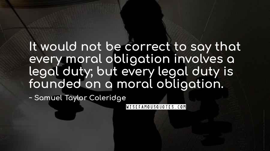 Samuel Taylor Coleridge Quotes: It would not be correct to say that every moral obligation involves a legal duty; but every legal duty is founded on a moral obligation.