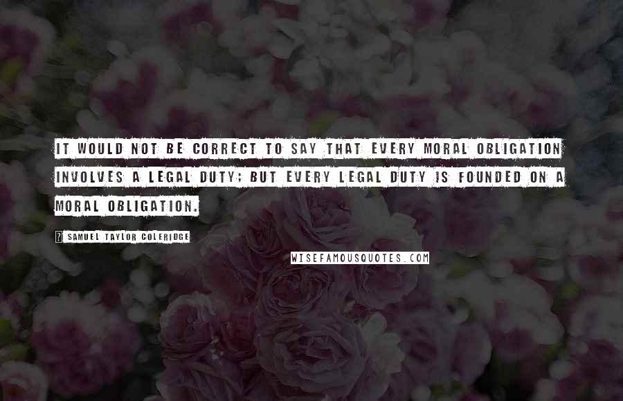 Samuel Taylor Coleridge Quotes: It would not be correct to say that every moral obligation involves a legal duty; but every legal duty is founded on a moral obligation.