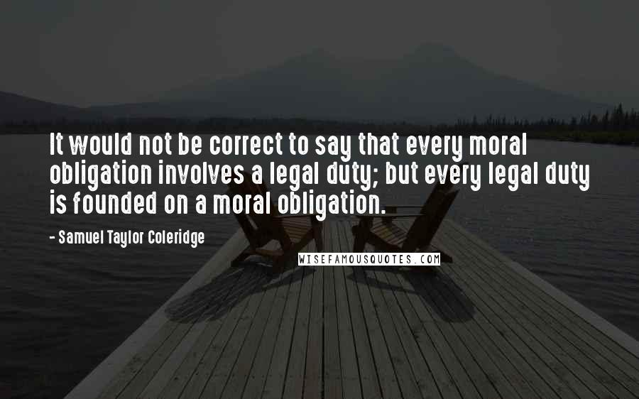 Samuel Taylor Coleridge Quotes: It would not be correct to say that every moral obligation involves a legal duty; but every legal duty is founded on a moral obligation.