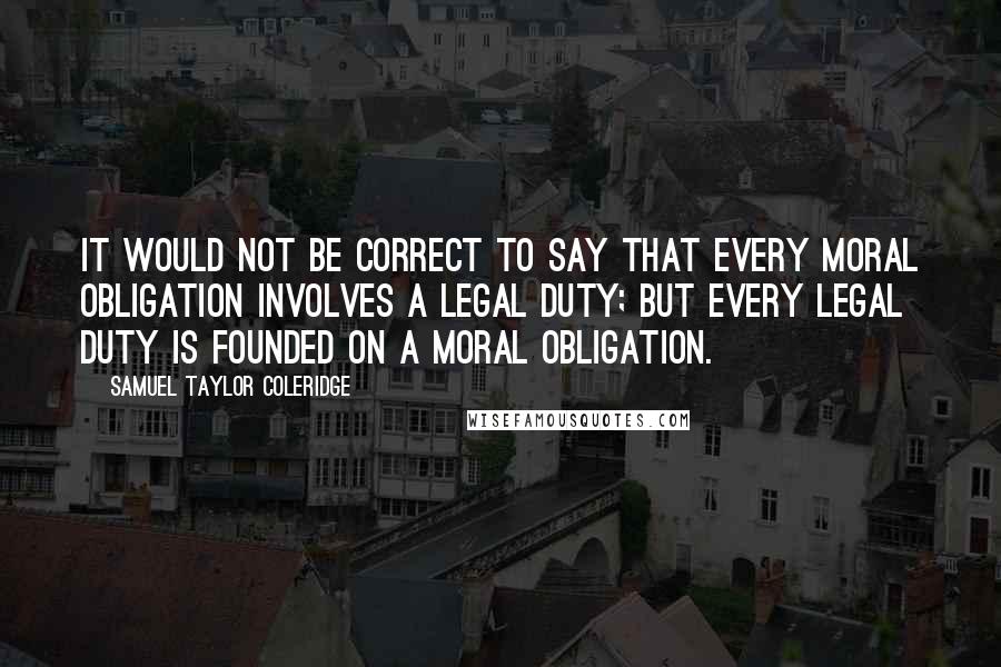Samuel Taylor Coleridge Quotes: It would not be correct to say that every moral obligation involves a legal duty; but every legal duty is founded on a moral obligation.