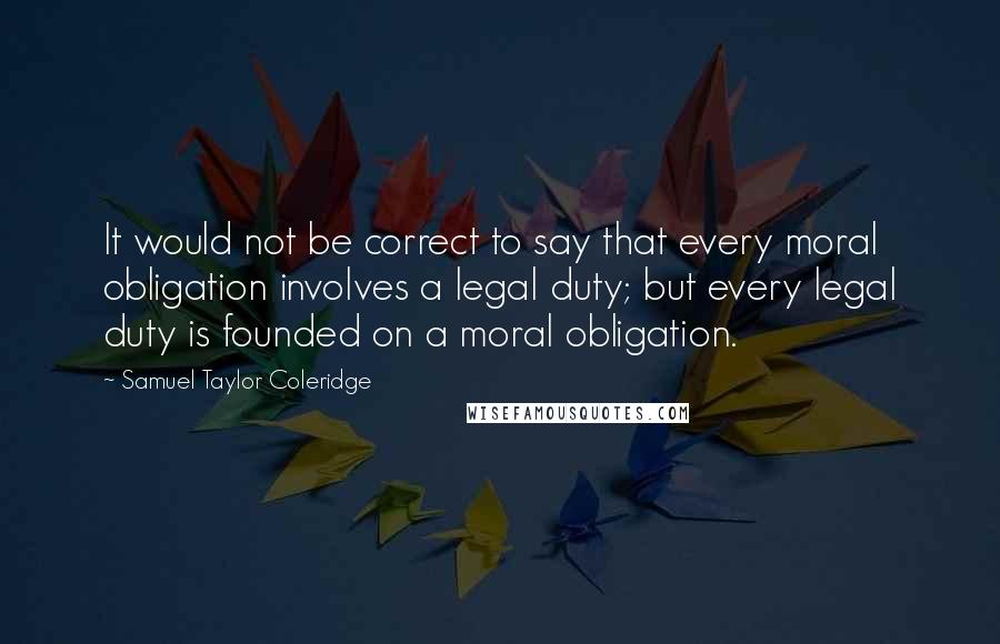Samuel Taylor Coleridge Quotes: It would not be correct to say that every moral obligation involves a legal duty; but every legal duty is founded on a moral obligation.