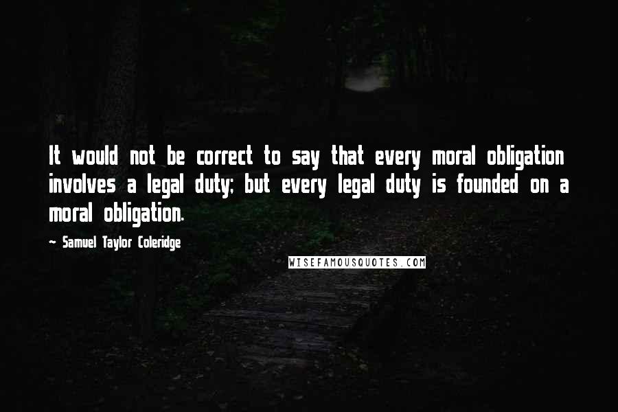 Samuel Taylor Coleridge Quotes: It would not be correct to say that every moral obligation involves a legal duty; but every legal duty is founded on a moral obligation.