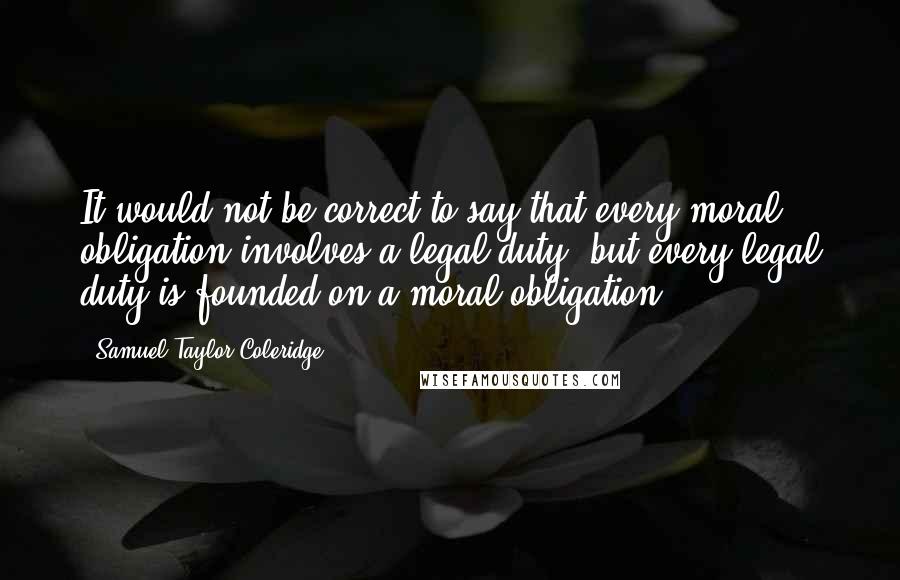 Samuel Taylor Coleridge Quotes: It would not be correct to say that every moral obligation involves a legal duty; but every legal duty is founded on a moral obligation.