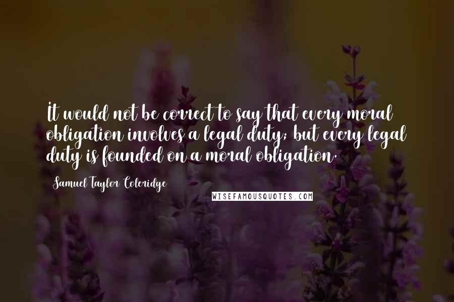 Samuel Taylor Coleridge Quotes: It would not be correct to say that every moral obligation involves a legal duty; but every legal duty is founded on a moral obligation.