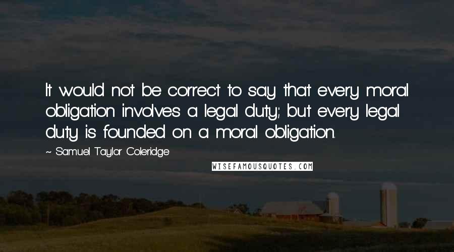 Samuel Taylor Coleridge Quotes: It would not be correct to say that every moral obligation involves a legal duty; but every legal duty is founded on a moral obligation.