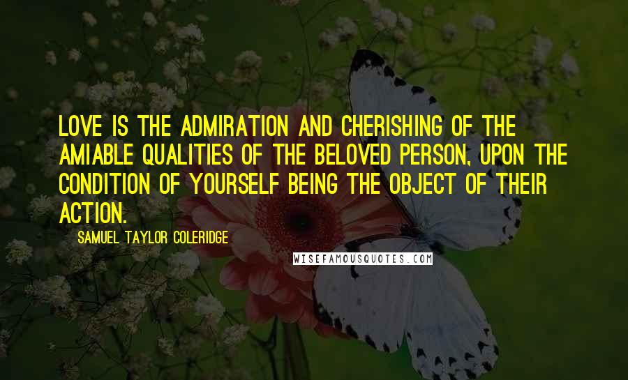 Samuel Taylor Coleridge Quotes: Love is the admiration and cherishing of the amiable qualities of the beloved person, upon the condition of yourself being the object of their action.