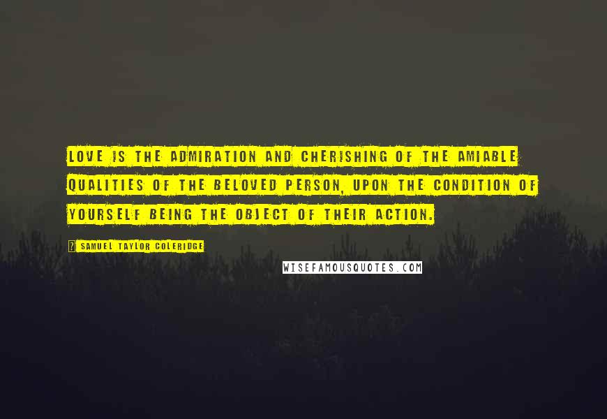 Samuel Taylor Coleridge Quotes: Love is the admiration and cherishing of the amiable qualities of the beloved person, upon the condition of yourself being the object of their action.