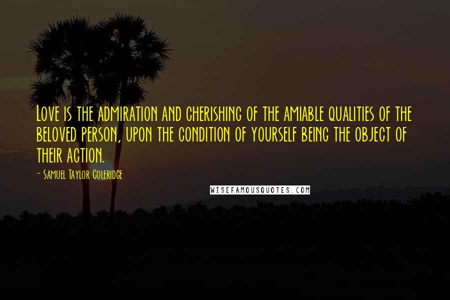 Samuel Taylor Coleridge Quotes: Love is the admiration and cherishing of the amiable qualities of the beloved person, upon the condition of yourself being the object of their action.