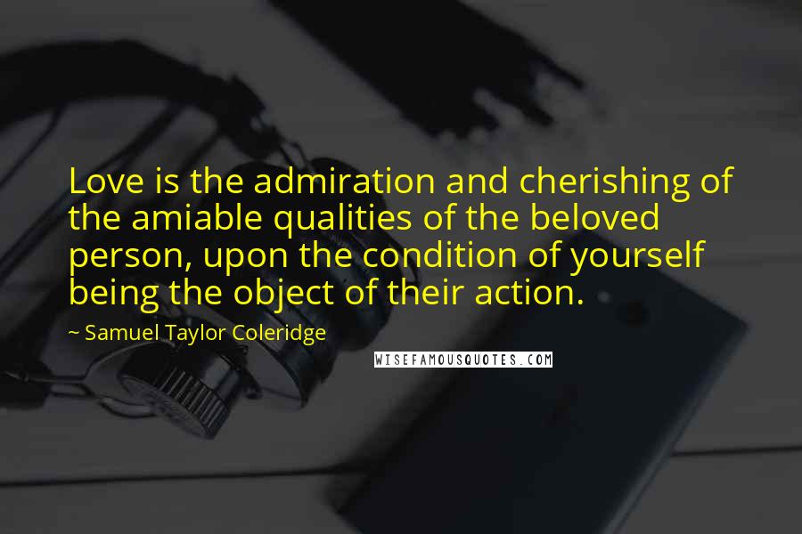 Samuel Taylor Coleridge Quotes: Love is the admiration and cherishing of the amiable qualities of the beloved person, upon the condition of yourself being the object of their action.