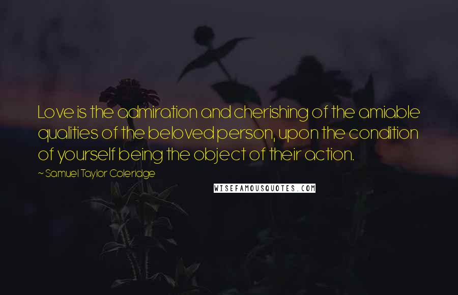 Samuel Taylor Coleridge Quotes: Love is the admiration and cherishing of the amiable qualities of the beloved person, upon the condition of yourself being the object of their action.