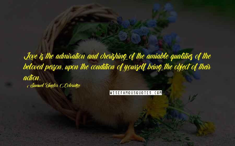 Samuel Taylor Coleridge Quotes: Love is the admiration and cherishing of the amiable qualities of the beloved person, upon the condition of yourself being the object of their action.