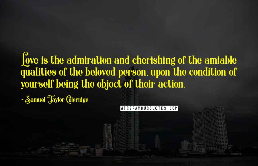 Samuel Taylor Coleridge Quotes: Love is the admiration and cherishing of the amiable qualities of the beloved person, upon the condition of yourself being the object of their action.