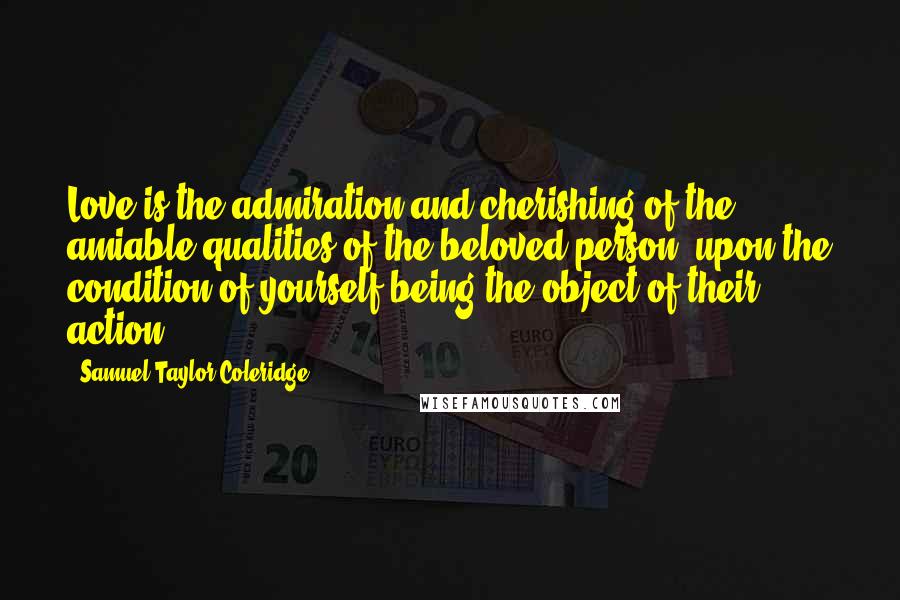 Samuel Taylor Coleridge Quotes: Love is the admiration and cherishing of the amiable qualities of the beloved person, upon the condition of yourself being the object of their action.