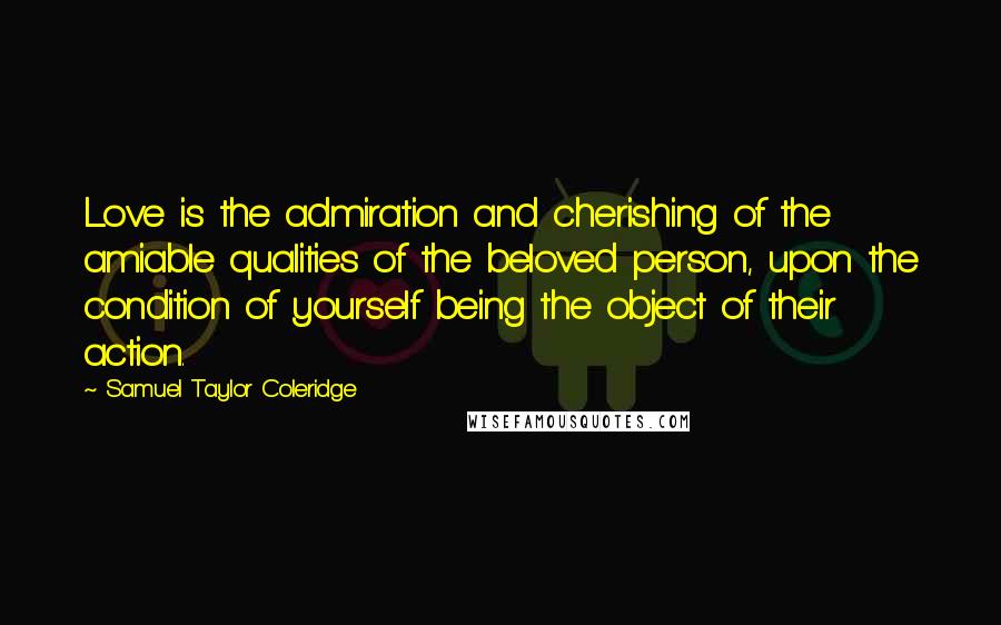 Samuel Taylor Coleridge Quotes: Love is the admiration and cherishing of the amiable qualities of the beloved person, upon the condition of yourself being the object of their action.