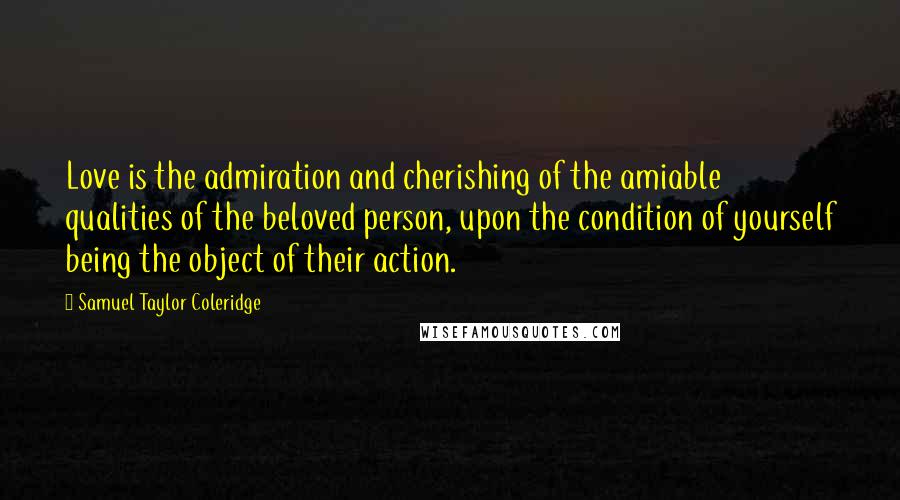 Samuel Taylor Coleridge Quotes: Love is the admiration and cherishing of the amiable qualities of the beloved person, upon the condition of yourself being the object of their action.