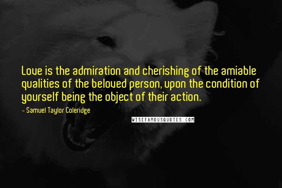 Samuel Taylor Coleridge Quotes: Love is the admiration and cherishing of the amiable qualities of the beloved person, upon the condition of yourself being the object of their action.