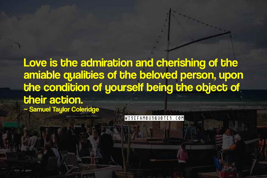 Samuel Taylor Coleridge Quotes: Love is the admiration and cherishing of the amiable qualities of the beloved person, upon the condition of yourself being the object of their action.